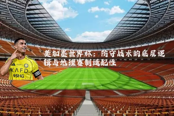 美加墨世界杯:防守战术的底层逻辑与地理赛制适配性