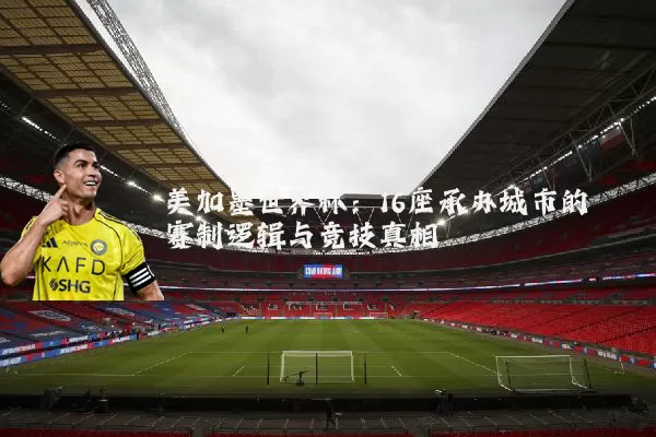 美加墨世界杯：16座承办城市的赛制逻辑与竞技真相