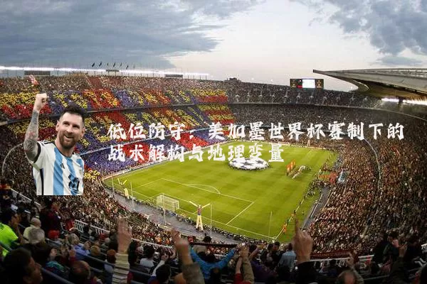 低位防守:美加墨世界杯赛制下的战术解构与地理变量