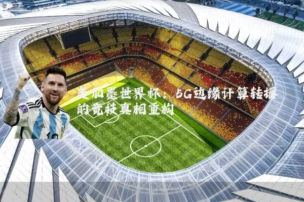 美加墨世界杯:5G边缘计算转播的竞技真相重构