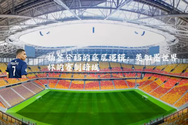 抽签分档的底层逻辑:美加墨世界杯的赛制暗线